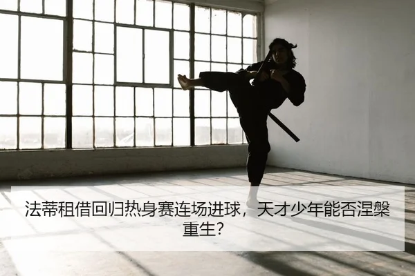 法蒂租借回归热身赛连场进球，天才少年能否涅槃重生？